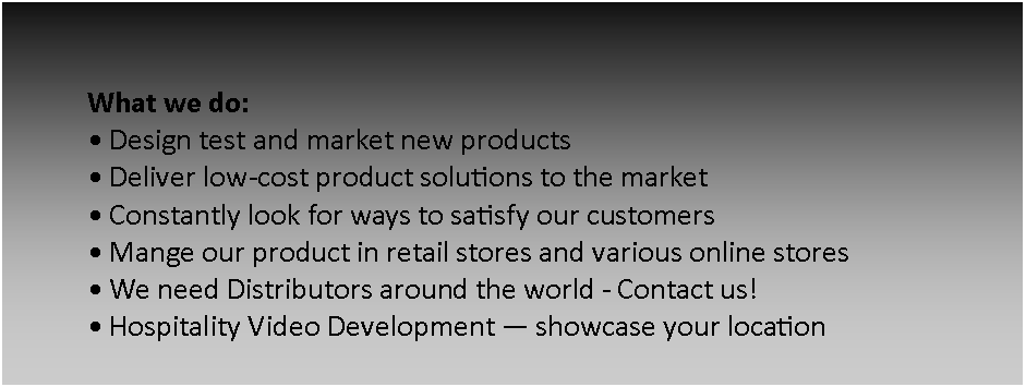 Text Box: What we do:  Design test and market new products  Deliver low-cost product solutions to the market Constantly look for ways to satisfy our customers Mange our product in retail stores and various online stores We need Distributors around the world - Contact us!  Hospitality Video Development  showcase your location